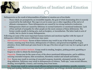 Abnormalities of Instinct and Emotion
Delinquencies as the result of abnormalities of instinct or emotion are of two kinds:
(1) Those which are prompted by an irresistible impulse, the goal of which dominating drive is scarcely
conceived by the individual. The urge is to act in some way or other regardless of the end or of
ultimate consequences. These delinquencies are caused by too strong instinctive tendencies.
(2) Delinquencies which are caused by deficiency in normal instinctive or emotional tendencies. Lack
of fear and lack of sympathy for other people are the most common of these deficiencies. The
former results usually in daring acts, such as burglary, or incendiarism. The latter leads to acts of
cruelty, but is a factor in many delinquencies.
Following are some of the more important human instincts and emotions together with the types of
delinquency which their excess or deficiency may cause:
a. Self-assertion and display. Excess of these instincts may result in any of the forms of' stealing,
truancy, running away from home, delinquencies of violence, and general incorrigibility to gain
attention. Every child must get some boost to his ego; if he does not get it one way he is going to get it
another.
b. Acquisitive and nutritive instincts. It may result in stealing, burglary, picking pockets, gambling or
forgery in order to obtain the desired goods.
c. Pugnacity. Excess may be the cause of any of the above mentioned delinquencies, and in addition,
carrying concealed weapons, false accusations, disorderly conduct and assault and battery.
d. Fear. Excess may result in carrying of concealed weapons, homicide, attempted suicide, lying and
drug addiction. Deficiency may result in delinquencies of violence, "hold-ups," some sexual offenses,
stealing, incorrigibility, truancy, and running away from home.
e. Sex. Excess may result in various sexual offenses and perversions, prostitution, assaults, excessive
lying and stealing. Deficiency may also lead to prostitution, use of drugs, alcoholic intoxication and
 