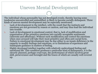Uneven Mental Development
The individual whose personality has not developed evenly, thereby leaving some
tendencies uncontrolled and unmodified, is likely to become socially delinquent. Three
kinds of uneven mental development may be especially mentioned.
a. Lack of development in the intellect, with the result that the instincts and
emotions are not governed by reason or caution, and may thus lead the individual
into trouble.
b. Lack of development in emotional control, that is, lack of modification and
organization of the primitive emotions into socially acceptable sentiments
(interests and affections). Without such modification and control the emotions
when once aroused will take their most primitive and often anti-social form.
Failure in emotional development may be due either to an innate deficiency in the
capacity to modify feelings and emotions, or to limitations of experience and
inadequate guidance in matters of feeling.
c. Highly developed intellect together with relatively undeveloped feeling and
emotional life. This condition produces a particular kind of delinquency, it is the
cleverly planned, perhaps cruel type, the performance of which involves great
skill, perseverance and foresight and the traces of which are usually well covered
up.
 
