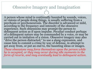 Obsessive Imagery and Imagination
A person whose mind is continually haunted by sounds, voices,
or visions of people doing things, is usually suffering from a
psychosis or psychoneurosis. The disorder is advanced or mild,
according to the frequency and intensity of the obsessive
experience. Such obsessions may prompt the person to
delinquent action as if upon impulse. Peculiar conduct perhaps
of a delinquent nature may be commanded by a voice, or may be
carried out in imitation of a vision. Obsessive imagery may also
"drive the person distracted," to use a slang expression, and
cause him to commit a crime by way of defense, in attempt to
get away from, or put an end to, the haunting ideas or images.
These obsessions may force themselves upon the person while
he is occupied, or they may occur during idle moments in the
form of reverie, and may eventually lead to delinquent action.
 