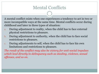 Mental Conflicts
A mental conflict exists when one experiences a tendency to act in two or
more incompatible ways at the same time. Mental conflicts occur during
childhood and later in three types of situation:
a. During adjustment to reality, when the child has to face external
physical restrictions to pleasure.
b. During adjustment to authority, when the child has to face social
restrictions to pleasure.
c. During adjustments to self, when the child has to face his own
limitations and restrictions to pleasure.
The result of the conflict may also be victory for anti-social impulses
which lead directly to delinquency such as stealing, violence, sexual
offenses, and so on.
 