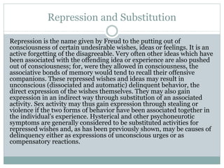 Repression and Substitution
Repression is the name given by Freud to the putting out of
consciousness of certain undesirable wishes, ideas or feelings. It is an
active forgetting of the disagreeable. Very often other ideas which have
been associated with the offending idea or experience are also pushed
out of consciousness; for, were they allowed in consciousness, the
associative bonds of memory would tend to recall their offensive
companions. These repressed wishes and ideas may result in
unconscious (dissociated and automatic) delinquent behavior, the
direct expression of the wishes themselves. They may also gain
expression in an indirect way through substitution of an associated
activity. Sex activity may thus gain expression through stealing or
violence if the two forms of behavior have been associated together in
the individual's experience. Hysterical and other psychoneurotic
symptoms are generally considered to be substituted activities for
repressed wishes and, as has been previously shown, may be causes of
delinquency either as expressions of unconscious urges or as
compensatory reactions.
 