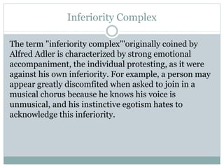 Inferiority Complex
The term "inferiority complex"'originally coined by
Alfred Adler is characterized by strong emotional
accompaniment, the individual protesting, as it were
against his own inferiority. For example, a person may
appear greatly discomfited when asked to join in a
musical chorus because he knows his voice is
unmusical, and his instinctive egotism hates to
acknowledge this inferiority.
 