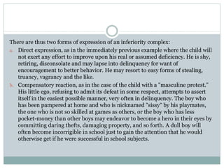 There are thus two forms of expression of an inferiority complex:
a. Direct expression, as in the immediately previous example where the child will
not exert any effort to improve upon his real or assumed deficiency. He is shy,
retiring, disconsolate and may lapse into delinquency for want of
encouragement to better behavior. He may resort to easy forms of stealing,
truancy, vagrancy and the like.
b. Compensatory reaction, as in the case of the child with a "masculine protest."
His little ego, refusing to admit its defeat in some respect, attempts to assert
itself in the easiest possible manner, very often in delinquency. The boy who
has been pampered at home and who is nicknamed "sissy" by his playmates,
the one who is not so skilled at games as others, or the boy who has less
pocket-money than other boys may endeavor to become a hero in their eyes by
committing daring thefts, damaging property, and so forth. A dull boy will
often become incorrigible in school just to gain the attention that he would
otherwise get if he were successful in school subjects.
 