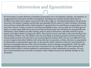 Introversion and Egocentrism
By introversion is meant direction of attention inward upon one's own fantasies, feelings, and impulses. In
exaggerated form it becomes morbid contemplation. Brooding over troubles and ills causes them to
develop in the mind and to appear more serious than they really are. The physical handicap, the ignominy
of poverty, the teacher's injustice and the like may gradually fill the whole of a child's attention, becoming
more and more intolerable until a violent impulse is experienced to do something in compensation, to run
away from school, to cheat, to steal or to become incorrigible in class. A boy or girl who is looked upon by
elders as a good, quiet child may be just one of this introverted type who will break out unexpectedly into
delinquency. Such children are often retiring, prefer to play by themselves, take little interest in group
games, and seldom chatter or laugh with others. They may be morose and sulky or they may develop a dry
sort of humor all their own. The children who are most likely to develop egocentric and introverted types
of personality are those who have been very much pampered at home, those who are very different in one
or more respects from other children with whom they have to associate, or those who have no opportunity
for pleasurably occupying their spare time. In all cases the child's attention is drawn in upon himself, he
becomes increasingly unaware of the external situation, and increasingly unsympathetic, while his entire
thoughts and feelings become more and more centered on his own problems. The introverted and self-
centered child is likely to become addicted to masturbation or other undesirable sex practices. He may
also commit delinquencies of cruelty to animals or other children because the altruistic feelings are not
developed.
 