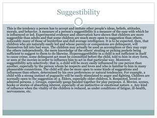 Suggestibility
This is the tendency a person has to accept and imitate other people's ideas, beliefs, attitudes,
morals, and behavior. A measure of a person's suggestibility is a measure of the ease with which he
is influenced or led. Experimental evidence and observation have shown that children are more
suggestible than adults and that some children are much more open to suggestion than others,
noticeably many of those of borderline and dull average intelligence. It is to be expected, then, that
children who are naturally easily led and whose parents or companions are delinquent, will
themselves fall into bad ways. The children may actually be used as accomplices or they may copy
the others independently, the mere knowledge of the others' stealing or picking pockets being
sufficient to suggest to them to do likewise. Hypersuggestibility in a child is not sufficient in itself
to cause crime, some delinquent act must be committed before the child, told to him in story form,
or seen at the movies in order to influence him to act in that particular way. Moreover,
suggestibility acts selectively; that is, a child will be more easily influenced by one person than
another, especially by the person whom he respects and loves and who is familiar to him in many
pleasurable connections. The child will also be more open to some kinds of suggestions and
influences than others, determined by his own preferences or natural tendencies. For example, a
child with a strong instinct of pugnacity will be easily stimulated to anger and fighting. Children are
normally open to the suggestion of: a. Elders, especially older children. b. Respected, loved or
admired persons. c. Groups, especially gangs banded together for play purposes. d. Movies, scenes,
books or stories of absorbing interest, especially of an instinctive or emotional nature. e. Any kind
of influence when the vitality of the children is reduced, as under conditions of fatigue, ill-health,
nervousness, etc.
 