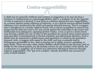 Contra-suggestibility
A child may be naturally stubborn and resistive to suggestion or he may develop a
tendency to stubbornness or contrasuggestibility, that is, a tendency to do the opposite
of what is expected or desired. It may arise as a defense against his own suggestibility,
as a protest against undue influence of authority, or as a special reaction against baleful
influences (so considered by the child) and against detested persons. Thus a youngster
who is brought up in a strictly religious home, who is always compelled or coerced into
doing what he does not want to do, may revolt against the authorities in the house and
deliberately turn delinquent, opposing all their wishes. A boy or girl in a foster-home
may develop a dislike for one or other of the guardians for various deep-seated reasons
and especially if misunderstood or denied sympathy and affectionate attention. Such a
dislike may be expressed in stubbornness and opposition to whatever the guardians
demand, wish, or suggest with regard to the child, and may eventually lead to
delinquency punishable by law, such as staying out at nights, truancy, gambling, or
petty thefts. There are many other similar dislikes which children may develop, such as
dislike for the school teacher, for the Sunday school, for any member of the family, for
a policeman or a neighbor, all of which may determine delinquent behavior through
negative suggestibility. The "get-even complex" already described may account for
some of these dislikes.
 