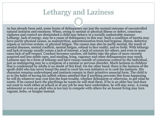 Lethargy and Laziness
As has already been said, some forms of delinquency are just the normal outcome of uncontrolled
natural instincts and emotions. When, owing to mental or physical illness or defect, conscious
vigilance and control are diminished a child may behave in a socially undesirable manner.
Lethargy, lack of energy, may be a cause of delinquency in this way. Such a condition of inertia may
have purely physical causes, as malnutrition, autointoxication from bad hygiene, illness, defective
organs or nervous system, or physical fatigue. The causes may also be partly mental, the result of
mental diseases, mental conflicts, mental fatigue, refusal to face reality, and so forth. With lethargy
and lack of energy usually comes a lack of interest, a lack of concern for others, and even in some
cases lack of self-respect. Conduct becomes careless, old habits take the place of more recently
acquired and less stable ones, and stealing, lying, vagrancy and other delinquencies may result.
Laziness may be a form of lethargy and have causes outside of conscious control by the individual,
just as malingering may be a symptom of a mental or nervous disorder. Much laziness in children
that is condemned by adults is no doubt of this kind. On the other hand, there is the laziness of the
spoilt child who has never found the need to exert his own initiative or to curb his instincts. His
character remains undeveloped and instincts remain in their primitive unsocial form. The child is
so in the habit of having his selfish whims satisfied that if anything prevents this from happening
he will do whatever may cost him the least trouble, whether delinquent or otherwise, to get what he
wants. If he cannot have the playthings he wants he will steal them. If he is an older boy and does
not want to work either at school or at any job he may have undertaken, he will stay away. A young
adolescent or even an adult who is too lazy to compete with others for an honest living may turn
vagrant, hobo, or burglar instead.
 