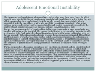 Adolescent Emotional Instability
The hyperemotional condition of adolescent boys or girls often leads them to do things for which
they are sorry later in life. Strong emotions are aroused which impel them to action before they are
able to contemplate their conduct and check the socially undesirable elements in it. '1 his is
especially true in the case of boys or girls who have little recreational opportunity of an active
outdoor nature, and who have not been educated, through stories, example, pictures, etc., in the
control of such impulses as anger, sex passion. jealousy, fear, infatuation or hate.
During this temporary period of emotional instability a psychoneurosis, or even a psychosis, may
develop which may persist into adult life, causing the individual to become either a mental invalid,
a criminal or both. Such a disordered condition only arises when the boy or girl is called upon to
face an unusually difficult personal and social problem during the adolescent period. This difficult
problem is partly or wholly evaded and pushed out of consciousness (repressed), and remains a
constant source of torment, producing neurotic symptoms, until it is brought into consciousness
again, faced bravely and thoroughly reasoned out by the individual. Death or infidelity of a loved
one or refusal of parents to allow an engagement are sometimes the cause of such a prolonged
reaction.
During the period of adolescence not only are new emotions experienced and old ones intensified
when aroused, but, as a result of the mental stress involved, recently acquired social habits of
control and moral conduct become weaker. Old habits re-establish themselves and old emotional
attachments of childhood reappear. The affection of the girl for her father, "Electra complex" of
Freud, or of the boy for his mother, "Oedipus complex," may be revived and come into conflict with
new developing affections. Similarly the old self-interest of childhood and love of pleasurable
sensations may be revived and interfere considerably in the development of healthy altruistic love
sentiments and behavior. This no doubt is what has happened, quite unknown to them in the case
of some homosexual persons and prostitutes.
 