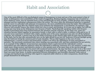 Habit and Association
One of the most difficult of the psychological causes of delinquency to treat and one of the most potent is that of
habit. A delinquency once committed, as the result of suggestion, fleeting impulse, temporary loss of control or
from whatever cause, may be repeated more or less automatically by force of habit. A habit develops when mainly
pleasant and few unpleasant consequences follow the action. The more often the delinquent behavior is repeated
and the more it is attended with pleasant circumstances, the more established becomes the habit. This delinquent
habit may persist long after the original cause of its existence has disappeared. A psychiatrist, for instance, may
discover and actually remove the causes which led a boy to steal, pick pockets, lie or stay out at nights, but still the
young man may keep up his delinquent ways because of habit. Psychologically speaking, habits exist because
bonds of association have been formed between the situation and the response. In the same way, parts of a
situation become linked together by associative bonds; a chair calls to mind a table, a cushion a sofa and so on. If
one part of an experience is linked with a habit, another part of the same experience may also set off the habitual
response. For example, a person may be in the habit of turning on the electric light when he goes into his bedroom
in the dark, but he may also automatically turn on the light should he go into his 'bedroom in broad daylight-going
into the bedroom being the common part of each situation. This is what happens in the case of some
delinquencies, a course of action and particularly a habit is set off by the stimulation of some associated ex:
perience. The previously mentioned case where stealing was associated with, and then substituted for sex activity,
is an example of the inflfence of unconscious association which is quite beyond the individual's control.
Association may also influence behavior when the individual is relatively conscious of it. For instance, a child who
reads many cheap mystery and detective stories or who spends most of his spare time at the movies may get
crimes inseparably associated in his mind with manhood and heroism. He may feel that in order to be a "live wire"
and a hero like the man in the story he must engage in some burglary or "hold-up," steal a large automobile, or at
least run away from home. A similar association between delinquency and desirable character traits such as
courage and manhood may develop with regard to respected adult relatives or older companions, should these
people themselves be delinquent.
 