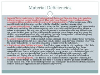 Material Deficiencies
⚫ Material factors determine a child's physical well-being, but they also have a far-reaching
influence upon his mental development. They determine his seJf-respect arid confidence
among his fellows, and his ability to control his natural instincts. Following are some of the
possible material deficiencies together with the effect they may have upon a child:
⚫ a. Lack of proper clothes. If clothes are too scanty or thin they may cause the child to catch colds
and be weak and ailing. He will consequently miss school-days and fall behind his fellows in
school achievements. He may then try to compensate in some undesirable way. If his clothes
are not of the kind worn by other children of the same age in the district, they may cause the
child to become self-conscious, shy, and retiring (perhaps through other children's laughter),
and out of his solitude he may develop delinquent habits.
⚫ b. Lack of pocket-money. Without pocket-money a modern child feels inferior to his playmates,
he lacks independence, but more important still, he cannot learn the value of money or develop
the ability to handle it: He may steal or gamble to make up for the deficiency.
⚫ c. Lack of toys, play facilities and space. Insufficient opportunity for play deprives a child of the
needed exercise and discipline of his instinctive and emotional tendencies. Toys foster
constructive tendencies in children and also provide some education and discipline in an
acceptable form. Opportunities for games, especially group games, give children the chance to
develop social sentiments and allow them socially acceptable outlets for pugnacity, self-
assertion, and display, the spirit of adventure, and other primitive instincts and emotions.
⚫ d. Lack of personal property. This denies a child expression for his acquisitive tendency, his
desire to possess things. As a result he may take to stealing in order to get some little treasure
he can call his own. With the normal expression and consequent development of this acquisitive
instinct comes due appreciation and evaluation of property.
 