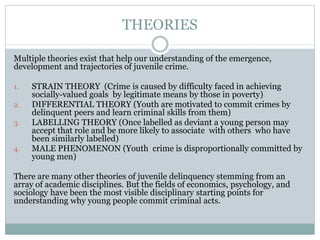 THEORIES
Multiple theories exist that help our understanding of the emergence,
development and trajectories of juvenile crime.
1. STRAIN THEORY (Crime is caused by difficulty faced in achieving
socially-valued goals by legitimate means by those in poverty)
2. DIFFERENTIAL THEORY (Youth are motivated to commit crimes by
delinquent peers and learn criminal skills from them)
3. LABELLING THEORY (Once labelled as deviant a young person may
accept that role and be more likely to associate with others who have
been similarly labelled)
4. MALE PHENOMENON (Youth crime is disproportionally committed by
young men)
There are many other theories of juvenile delinquency stemming from an
array of academic disciplines. But the fields of economics, psychology, and
sociology have been the most visible disciplinary starting points for
understanding why young people commit criminal acts.
 
