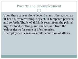 Poverty and Unemployment
Upon these causes alone depend many others, such as
ill-health, overcrowding, neglect, ill-tempered parents,
and so forth. Thefts of all kinds result from the primal
urge for food, clothing, and shelter, and from the
jealous desire for some of life's luxuries.
Unemployment causes a similar condition of affairs.
 