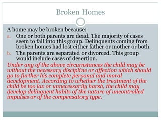 Broken Homes
A home may be broken because:
a. One or both parents are dead. The majority of cases
seem to fall into this group. Delinquents coming from
broken homes had lost either father or mother or both.
b. The parents are separated or divorced. This group
would include cases of desertion.
Under any of the above circumstances the child may be
without the necessary discipline or affection which should
go to further his complete personal and moral
development. According to whether the treatment of the
child be too lax or unnecessarily harsh, the child may
develop delinquent habits of the nature of uncontrolled
impulses or of the compensatory type.
 