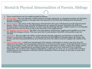 Mental & Physical Abnormalities of Parents, Siblings
⚫ These causal factors may be roughly grouped as follows:
⚫ Mental defect. This may influence a child's behavior through inadequate or misguided teaching and discipline,
through delinquent example or through other discrepancies in the home life resulting from the parents'
defective intelligence.
⚫ Mental disease. The nature of the delinquency determined by this cause will depend upon the kind of mental
disease. When violence, lying, and other delinquencies are among the parents' symptoms the child may
develop similar ones through imitation. In other cases the child may develop a disgust reaction or an antipathy
against his home and run away or join in the street-life of the neighborhood.
⚫ Psychopathy and nervousness. The effect of an atmosphere of depression, nagging and irritability is to make
the child feel unhappy at home. This may cause him to seek pleasure elsewhere, and possibly to get into
mischief.
⚫ Alcoholism. This may affect the child's conduct directly through suggestion and imitation of undesirable
behavior on the part of the parents. Or, it may determine his mal-behavior through neglect, ill-temper and
cruelty, and lack of parental affection, all of which may drive the child to look for a happier life outside of the
home.
⚫ Physical deformities. A child may feel ashamed of his parents, and brothers or sisters, just as he may feel
ashamed of his clothes, his own stupidity, deformity, or his lack of pocket-money. In his half-formed world of
values many things "count" with him which seem of minor importance to adults. Among these things may be
any of his parents' disqualifications including all that have been previously mentioned even to physical
deformities. Out of shame and a feeling of degradation a child may run away. Or, as a result of the unsolved
conflict between the acceptance of this fact and the satisfaction of his own pride, he may take to some other
form of delinquency.
 