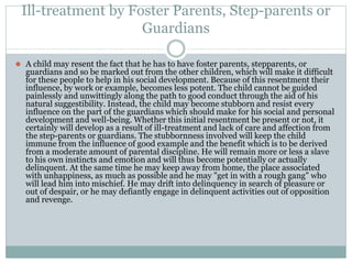 Ill-treatment by Foster Parents, Step-parents or
Guardians
⚫ A child may resent the fact that he has to have foster parents, stepparents, or
guardians and so be marked out from the other children, which will make it difficult
for these people to help in his social development. Because of this resentment their
influence, by work or example, becomes less potent. The child cannot be guided
painlessly and unwittingly along the path to good conduct through the aid of his
natural suggestibility. Instead, the child may become stubborn and resist every
influence on the part of the guardians which should make for his social and personal
development and well-being. Whether this initial resentment be present or not, it
certainly will develop as a result of ill-treatment and lack of care and affection from
the step-parents or guardians. The stubbornness involved will keep the child
immune from the influence of good example and the benefit which is to be derived
from a moderate amount of parental discipline. He will remain more or less a slave
to his own instincts and emotion and will thus become potentially or actually
delinquent. At the same time he may keep away from home, the place associated
with unhappiness, as much as possible and he may "get in with a rough gang" who
will lead him into mischief. He may drift into delinquency in search of pleasure or
out of despair, or he may defiantly engage in delinquent activities out of opposition
and revenge.
 