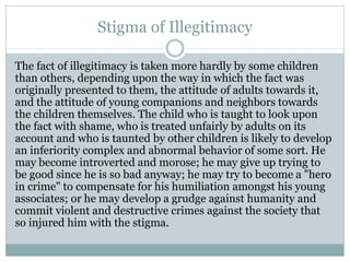 Stigma of Illegitimacy
The fact of illegitimacy is taken more hardly by some children
than others, depending upon the way in which the fact was
originally presented to them, the attitude of adults towards it,
and the attitude of young companions and neighbors towards
the children themselves. The child who is taught to look upon
the fact with shame, who is treated unfairly by adults on its
account and who is taunted by other children is likely to develop
an inferiority complex and abnormal behavior of some sort. He
may become introverted and morose; he may give up trying to
be good since he is so bad anyway; he may try to become a "hero
in crime" to compensate for his humiliation amongst his young
associates; or he may develop a grudge against humanity and
commit violent and destructive crimes against the society that
so injured him with the stigma.
 