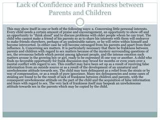 Lack of Confidence and Frankness between
Parents and Children
This may show itself in one or both of the following ways: a. Concerning little personal interests.
Every child needs a certain amount of praise and encouragement, an opportunity to show off and
an opportunity to "think aloud" and to discuss problems with older people whom he can trust. The
child who cannot make a friend of his parents so as to share his interests with them will endeavor
to make friends elsewhere, perhaps of an undesirable nature, or he will retire within himself and
become introverted. In either case he will become estranged from his parents and apart from their
influence. b. Concerning sex matters. It is particularly necessary that there be frahkness between
parents and children with regard to sex matters because of the mystery surrounding questions of
sex, the erroneous beliefs which persist among ighorant people, and the intense emotion such
matters arouse in the growing boy or girl, ready to be expressed ifi one way or another. A child who
finds no favorable opportunity for frank discussion may brood for months or even years over a
mental conflict with regard to sex. This conflict may have been set up as a result of receiving false
information from an outside source or as a result of the development of an unnatural and
unwholesome attitude towards sex. The child may turn delinquent as a relief from the strain or by
way of compensation, or as a result of pure ignorance. Many sex delinquencies and some cases of
stealing are found to be the result of lack of frankness between children and parents, with the
consequent unwholesome attitude on the part of the child and the acquisition of false information
and fears with regard to sex. The very lack of frankness itself may bespeak an unwholesome
attitude towards sex in the parents which may be copied by the child.
 