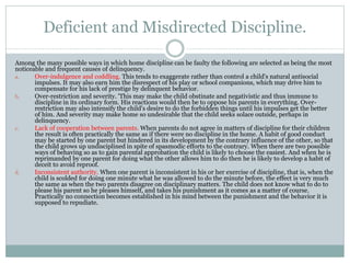 Deficient and Misdirected Discipline.
Among the many possible ways in which home discipline can be faulty the following are selected as being the most
noticeable and frequent causes of delinquency.
a. Over-indulgence and coddling. This tends to exaggerate rather than control a child's natural antisocial
impulses. It may also earn him the disrespect of his play or school companions, which may drive him to
compensate for his lack of prestige by delinquent behavior.
b. Over-restriction and severity. 'This may make the child obstinate and negativistic and thus immune to
discipline in its ordinary form. His reactions would then be to oppose his parents in everything. Over-
restriction may also intensify the child's desire to do the forbidden things until his impulses get the better
of him. And severity may make home so undesirable that the child seeks solace outside, perhaps in
delinquency.
c. Lack of cooperation between parents. When parents do not agree in matters of discipline for their children
the result is often practically the same as if there were no discipline in the home. A habit of good conduct
may be started by one parent but hindered in its development by the contrary influence of the other, so that
the child grows up undisciplined in spite of spasmodic efforts to the contrary. When there are two possible
ways of behaving so as to gain parental approbation the child is likely to choose the easiest. And when he is
reprimanded by one parent for doing what the other allows him to do then he is likely to develop a habit of
deceit to avoid reproof.
d. Inconsistent authority. When one parent is inconsistent in his or her exercise of discipline, that is, when the
child is scolded for doing one minute what he was allowed to do the minute before, the effect is very much
the same as when the two parents disagree on disciplinary matters. The child does not know what to do to
please his parent so he pleases himself, and takes his punishment as it comes as a matter of course.
Practically no connection becomes established in his mind between the punishment and the behavior it is
supposed to repudiate.
 