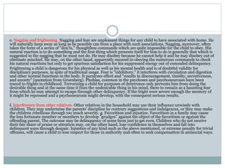 e. Nagging and frightening. Nagging and fear are unpleasant things for any child to have associated with home. He
will naturally keep away as long as he possibly can from a place with such associations. Nagging, moreover, often
takes the form of a series of "don'ts," thoughtless commands which are quite impossible for the child to obey. His
natural reaction is to do something and the first thing which presents itself for him to do is generally that which is
suggested in the nagging that he must not do. He may disobey because he cannot help it and he may disobey out of
obstinate mischief. He may, on the other hand, apparently succeed in obeying the numerous commands to check
his natural reactions but only to get spurious satisfaction for his suppressed energy out of concealed delinquency.
Frightening a child is dangerous for his physical as well as his mental health and is of doubtful validity for
disciplinary purposes, in spite of traditional usage. Fear is "inhibitory," it interferes with circulation and digestion
and other normal functions in the body. It paralyzes effort and "results in discouragement, timidty, secretiveness,
and anxiety" (quotation from Gruenberg). Phobias, common in the psychoses and psychoneuroses have been
traced to frights in childhood. Terrorizing a child for purposes of deterrence only prevents him from doing the
desirable thing and at the same time it fixes the undesirable thing in his mind, there to remain as a haunting fear
from which he may attempt to escape through other delinquency. If the fright were severe enough the memory of
it might be repressed and a psychoneurosis might develop, with the consequent serious results.
f. Interference from other relatives. Other relatives in the household may use their influence unwisely with
children. They may undermine the parents' discipline by contrary suggestions and indulgences, or they may make
the children rebellious through too much severity. g. Favoritism and injustice. Favoritism in a family may cause
the less fortunate member or members to develop "grudges" against the object of the favoritism or against the
offending parent. The outcome may be delinquency of some form just to get even. Children who do not receive
their fair share of praise or attention may, on the other hand, lose confidence in themselves and fall into
delinquent ways through despair. Injustice of any kind such as the above mentioned, or extreme penalty for trivial
offenses, will cause a child to lose respect for those in authority and often to seek compensation in antisocial ways.
 