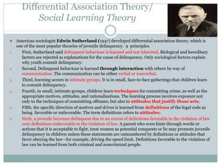 Differential Association Theory/
Social Learning Theory
⚫ American sociologist Edwin Sutherland (1947) developed differential association theory, which is
one of the most popular theories of juvenile delinquency. 9 principles.
1. First, Sutherland said delinquent behaviour is learned and not inherited. Biological and hereditary
factors are rejected as explanations for the cause of delinquency. Only sociological factors explain
why youth commit delinquency.
2. Second, Delinquent behaviour is learned through interaction with others by way of
communication. The communication can be either verbal or nonverbal.
3. Third, learning occurs in intimate groups. It is in small, face-to-face gatherings that children learn
to commit delinquency.
4. Fourth, in small, intimate groups, children learn techniques for committing crime, as well as the
appropriate motives, attitudes, and rationalizations. The learning process involves exposure not
only to the techniques of committing offenses, but also to attitudes that justify those acts.
5. Fifth, the specific direction of motives and drives is learned from definitions of the legal code as
being favorable or unfavorable. The term definitions refers to attitudes.
6. Sixth, a juvenile becomes delinquent due to an excess of definitions favorable to the violation of law
over definitions unfavorable to the violation of law. A parent who even hints through words or
actions that it is acceptable to fight, treat women as potential conquests or lie may promote juvenile
delinquency in children unless these statements are outnumbered by definitions or attitudes that
favor obeying the law—for example, driving the speed limit. Definitions favorable to the violation of
law can be learned from both criminal and noncriminal people.
 