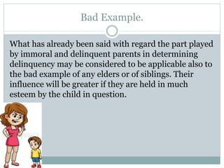 Bad Example.
What has already been said with regard the part played
by immoral and delinquent parents in determining
delinquency may be considered to be applicable also to
the bad example of any elders or of siblings. Their
influence will be greater if they are held in much
esteem by the child in question.
 