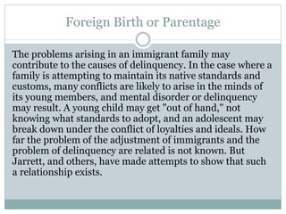 Foreign Birth or Parentage
The problems arising in an immigrant family may
contribute to the causes of delinquency. In the case where a
family is attempting to maintain its native standards and
customs, many conflicts are likely to arise in the minds of
its young members, and mental disorder or delinquency
may result. A young child may get "out of hand," not
knowing what standards to adopt, and an adolescent may
break down under the conflict of loyalties and ideals. How
far the problem of the adjustment of immigrants and the
problem of delinquency are related is not known. But
Jarrett, and others, have made attempts to show that such
a relationship exists.
 