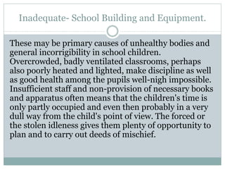 Inadequate- School Building and Equipment.
These may be primary causes of unhealthy bodies and
general incorrigibility in school children.
Overcrowded, badly ventilated classrooms, perhaps
also poorly heated and lighted, make discipline as well
as good health among the pupils well-nigh impossible.
Insufficient staff and non-provision of necessary books
and apparatus often means that the children's time is
only partly occupied and even then probably in a very
dull way from the child's point of view. The forced or
the stolen idleness gives them plenty of opportunity to
plan and to carry out deeds of mischief.
 