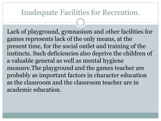 Inadequate Facilities for Recreation.
Lack of playground, gymnasium and other facilities for
games represents lack of the only means, at the
present time, for the social outlet and training of the
instincts. Such deficiencies also deprive the children of
a valuable general as well as mental hygiene
measure.The playground and the games teacher are
probably as important factors in character education
as the classroom and the classroom teacher are in
academic education.
 