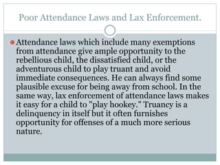 Poor Attendance Laws and Lax Enforcement.
⚫Attendance laws which include many exemptions
from attendance give ample opportunity to the
rebellious child, the dissatisfied child, or the
adventurous child to play truant and avoid
immediate consequences. He can always find some
plausible excuse for being away from school. In the
same way, lax enforcement of attendance laws makes
it easy for a child to "play hookey." Truancy is a
delinquency in itself but it often furnishes
opportunity for offenses of a much more serious
nature.
 