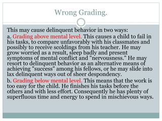 Wrong Grading.
This may cause delinquent behavior in two ways:
a. Grading above mental level. This causes a child to fail in
his tasks, to compare unfavorably with his classmates and
possibly to receive scoldings from his teacher. He may
grow worried as a result, sleep badly and present
symptoms of mental conflict and "nervousness." He may
resort to delinquent behavior as an alternative means of
achieving "success" among his fellows, or he may slide into
lax delinquent ways out of sheer despondency.
b. Grading below mental level. This means that the work is
too easy for the child. He finishes his tasks before the
others and with less effort. Consequently he has plenty of
superfluous time and energy to spend in mischievous ways.
 