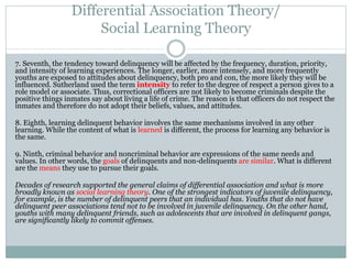 Differential Association Theory/
Social Learning Theory
7. Seventh, the tendency toward delinquency will be affected by the frequency, duration, priority,
and intensity of learning experiences. The longer, earlier, more intensely, and more frequently
youths are exposed to attitudes about delinquency, both pro and con, the more likely they will be
influenced. Sutherland used the term intensity to refer to the degree of respect a person gives to a
role model or associate. Thus, correctional officers are not likely to become criminals despite the
positive things inmates say about living a life of crime. The reason is that officers do not respect the
inmates and therefore do not adopt their beliefs, values, and attitudes.
8. Eighth, learning delinquent behavior involves the same mechanisms involved in any other
learning. While the content of what is learned is different, the process for learning any behavior is
the same.
9. Ninth, criminal behavior and noncriminal behavior are expressions of the same needs and
values. In other words, the goals of delinquents and non-delinquents are similar. What is different
are the means they use to pursue their goals.
Decades of research supported the general claims of differential association and what is more
broadly known as social learning theory. One of the strongest indicators of juvenile delinquency,
for example, is the number of delinquent peers that an individual has. Youths that do not have
delinquent peer associations tend not to be involved in juvenile delinquency. On the other hand,
youths with many delinquent friends, such as adolescents that are involved in delinquent gangs,
are significantly likely to commit offenses.
 