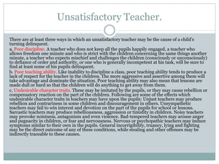 Unsatisfactory Teacher.
There are at least three ways in which an unsatisfactory teacher may be the cause of a child's
turning delinquent.
a. Poor discipline. A teacher who does not keep all the pupils happily engaged, a teacher who
allows freedom one minute and who is strict with the children concerning the same things another
minute, a teacher who expects mischief and challenges the children (consciously or unconsciously)
to defiance of order and authority, or one who is generally incompetent at his task, will be sure to
find at least some of his pupils delinquent.
b. Poor teaching ability. Like inability to discipline a class, poor teaching ability tends to produce a
lack of respect for the teacher in the children. The more aggressive and assertive among them will
take advantage and dominate the situation. Poor teaching ability may also mean that lessons are
made dull or hard so that the children will do anything to get away from them.
c. Undesirable character traits. These may be imitated by the pupils, or they may cause rebellion or
compensatory reaction on the part of the children. Following are some of the effects which
undesirable character traits in teachers may have upon the pupils: Unjust teachers may produce
rebellion and contrariness in some children and discouragement in others. Unsympathetic
teachers may fail to win interest and devotion on the part of the pupils for school or lessons.
Sarcastic teachers may produce rebelliousness, aggression or timidity in children. Noisy teachers
may provoke noisiness, antagonism and even violence. Bad-tempered teachers may arouse anger
and pugnacity in children, or fear and nervousness. Nervous or psychopathic teachers may induce
symptoms similar to their own in the pupils. General incorrigibility, truancy, lying and fighting
may be the direct outcome of any of these conditions, while stealing and other offenses may be
indirectly traceable to these causes.
 