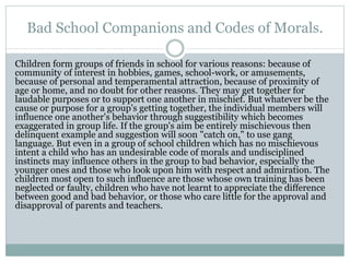 Bad School Companions and Codes of Morals.
Children form groups of friends in school for various reasons: because of
community of interest in hobbies, games, school-work, or amusements,
because of personal and temperamental attraction, because of proximity of
age or home, and no doubt for other reasons. They may get together for
laudable purposes or to support one another in mischief. But whatever be the
cause or purpose for a group's getting together, the individual members will
influence one another's behavior through suggestibility which becomes
exaggerated in group life. If the group's aim be entirely mischievous then
delinquent example and suggestion will soon "catch on," to use gang
language. But even in a group of school children which has no mischievous
intent a child who has an undesirable code of morals and undisciplined
instincts may influence others in the group to bad behavior, especially the
younger ones and those who look upon him with respect and admiration. The
children most open to such influence are those whose own training has been
neglected or faulty, children who have not learnt to appreciate the difference
between good and bad behavior, or those who care little for the approval and
disapproval of parents and teachers.
 