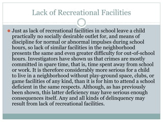 Lack of Recreational Facilities
⚫ Just as lack of recreational facilities in school leave a child
practically no socially desirable outlet for, and means of
discipline for normal or abnormal impulses during school
hours, so lack of similar facilities in the neighborhood
presents the same and even greater difficulty for out-of-school
hours. Investigators have shown us that crimes are mostly
committed in spare time, that is, time spent away from school
or work. It is therefore considerably more serious for a child
to live in a neighborhood without play-ground space, clubs, or
game facilities of any kind, than it is for him to attend a school
deficient in the same respects. Although, as has previously
been shown, this latter deficiency may have serious enough
consequences itself. Any and all kinds of delinquency may
result from lack of recreational facilities.
 