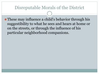 Disreputable Morals of the District
⚫These may influence a child's behavior through his
suggestibility to what he sees and hears at home or
on the streets, or through the influence of his
particular neighborhood companions.
 