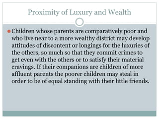 Proximity of Luxury and Wealth
⚫Children whose parents are comparatively poor and
who live near to a more wealthy district may develop
attitudes of discontent or longings for the luxuries of
the others, so much so that they commit crimes to
get even with the others or to satisfy their material
cravings. If their companions are children of more
affluent parents the poorer children may steal in
order to be of equal standing with their little friends.
 