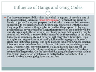 Influence of Gangs and Gang Codes
⚫ The increased suggestibility of an individual in a group of people is one of
the most striking features of "mob psychology." Further, if the group be
banded together for any set purpose the individual members become more
suggestible to thoughts or actions bearing any connection with the aim of
the group. For instance, if a gang be formed for the purpose of playing
practical jokes any mischievous suggestion from one of the number will be
quickly taken up by the others and eventually serious delinquencies may be
committed. Not only is suggestibility increased by the presence of the gang,
but sense of responsibility and power of self-control are diminshed, thus
examples and suggestions most readily followed by a gang are those of a
crude and instinctive nature. It is quite possible for a group, whose original
intentions were quite harmless, to develop into an unruly and dangerous
gang. Obviously, still more dangerous is a gang banded together for the
express purpose of law-breaking, stealing, or making "hold ups," such as
are found in large cities. On the other hand, a gang develops virtues such as
loyalty and cooperation which may be cultivated for social benefit as is
done in the boy scouts, girl guides, and so, forth.
 