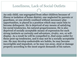 Loneliness, Lack of Social Outlets
An only child, one segregated from other children because of
illness or isolation of home district, one neglected by parents or
guardians, or one strictly confined without necessary play
opportunities, is placed in a position which may cause him to
become delinquent. He is deprived of any means of satisfying
his social tendencies, his natural gregariousness. He is also
deprived of socially acceptable means of expression for such
strong instincts as curiosity and adventure, rivalry, sex, or self-
display. As a result he will be compelled to ,find some outlet for
these pent-up tendencies, and it may not be a socially acceptable
one. He may develop undesirable sex habits, he may become
incorrigible and impudent, or he may run away, steal or damage
property according to the most urgent demands of his nature.
 