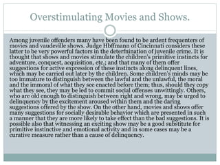 Overstimulating Movies and Shows.
Among juvenile offenders many have been found to be ardent frequenters of
movies and vaudeville shows. Judge Hbffmann of Cincinnati considers these
latter to be very powerful factors in the deterfnination of juvenile crime. It is
thought that shows and movies stimulate the children's primitive instincts for
adventure, conquest, acquisition, etc.; and that many of them offer
suggestions for active expression of these instincts along delinquent lines,
which may be carried out later by the children. Some children's minds may be
too immature to distinguish between the lawful and the unlawful, the moral
and the immoral of what they see enacted before them; thus, should they copy
what they see, they may be led to commit social offenses unwittingly. Others,
who are old enough to distinguish between right and wrong, may be urged to
delinquency by the excitement aroused within them and the daring
suggestions offered by the show. On the other hand, movies and shows offer
many suggestions for socially desirable behavior which are presented in such
a manner that they are more likely to take effect than the bad suggestions. It is
possible also that witnessing an exciting show may be a good substitute for
primitive instinctive and emotional activity and in some cases may be a
curative measure rather than a cause of delinquency.
 