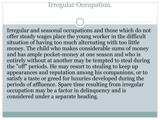 Irregular Occupation.
Irregular and seasonal occupations and those which do not
offer steady wages place the young worker in the difficult
situation of having too much alternating with too little
money. The child who makes considerable sums of money
and has ample pocket-money at one season and who is
entirely without at another may be tempted to steal during
the "off" periods. He may resort to stealing to keep up
appearances and reputation among his companions, or to
satisfy a taste or greed for luxuries developed during the
periods of affluence. Spare time resulting from irregular
occupation may be a factor in delinquency and is
considered under a separate heading.
 