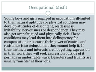 Occupational Misfit
Young boys and girls engaged in occupations ill-suited
to their natural aptitudes or physical condition may
develop attitudes of discontent, restlessness,
irritability, nervousness or despondency. They may
also get over-fatigued and physically sick. These
conditions may lead them into delinquency for
compensation or because their power of control and
resistance is so reduced that they cannot help it. If
their instincts and interests are not getting expression
in their work they will seek expression outside of it
perhaps in undesirable ways. Deserters and truants are
usually "misfits" at their jobs.
 