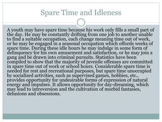 Spare Time and Idleness
A youth may have spare time because his work only fills a small part of
the day. He may be constantly drifting from one job to another unable
to find a suitable occupation, each change meaning time out of work,
or he may be engaged in a seasonal occupation which offords weeks of
spare time. During these idle hours he may indulge in some form of
delinquency for his own amusement and satisfaction, or he may join a
gang and be drawn into criminal pursuits. Statistics have been
compiled to show that the majority of juvenile offenses are committed
in spare time out of work or school hours. Considerable spare time is
needed for rest and recreational purposes, but spare time unoccupied
by socialized activities, such as supervised games, hobbies, etc.,
provides opportunity for undesirable forms of expression of natural
energy and impulses. It allows opportunity for day-dreaming, which
may lead to introversion and the cultivation of morbid fantasies,
delusions and obsessions.
 