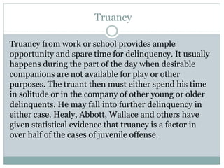 Truancy
Truancy from work or school provides ample
opportunity and spare time for delinquency. It usually
happens during the part of the day when desirable
companions are not available for play or other
purposes. The truant then must either spend his time
in solitude or in the company of other young or older
delinquents. He may fall into further delinquency in
either case. Healy, Abbott, Wallace and others have
given statistical evidence that truancy is a factor in
over half of the cases of juvenile offense.
 