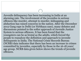 Juvenile delinquency has been increasing in India at an
alarming rate. The involvement of the juveniles in serious
offences like murder, attempt to murder, kidnapping and
abduction has raised concerns in the nation. After the December
2012 Gang rape in Delhi (or Nirbhaya case), many debates and
discussions pointed to the softer approach of Juvenile Justice
System to serious offences. It has been found that the
youngsters can be as brutal as the adults, which forced the
people to reanalyze the definition and approach to juvenile
delinquents in India. The National Crime Records Bureau
(NCRB) data indicates that there has been an increase in crimes
committed by juveniles, especially by those in the 16-18 years’
age group. NCRB data given below shows the trends of juvenile
offences.
 