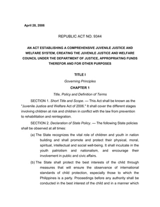 April 28, 2006
REPUBLIC ACT NO. 9344
AN ACT ESTABLISHING A COMPREHENSIVE JUVENILE JUSTICE AND
WELFARE SYSTEM, CREATING THE JUVENILE JUSTICE AND WELFARE
COUNCIL UNDER THE DEPARTMENT OF JUSTICE, APPROPRIATING FUNDS
THEREFOR AND FOR OTHER PURPOSES
TITLE I
Governing Principles
CHAPTER 1
Title, Policy and Definition of Terms
SECTION 1. Short Title and Scope. — This Act shall be known as the
"Juvenile Justice and Welfare Act of 2006." It shall cover the different stages
involving children at risk and children in conflict with the law from prevention
to rehabilitation and reintegration.
SECTION 2. Declaration of State Policy. — The following State policies
shall be observed at all times:
(a) The State recognizes the vital role of children and youth in nation
building and shall promote and protect their physical, moral,
spiritual, intellectual and social well-being. It shall inculcate in the
youth patriotism and nationalism, and encourage their
involvement in public and civic affairs.
(b) The State shall protect the best interests of the child through
measures that will ensure the observance of international
standards of child protection, especially those to which the
Philippines is a party. Proceedings before any authority shall be
conducted in the best interest of the child and in a manner which
 