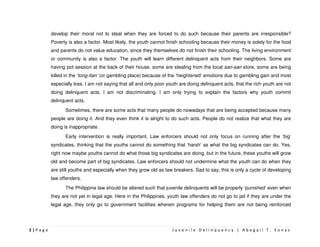 develop their moral not to steal when they are forced to do such because their parents are irresponsible?
         Poverty is also a factor. Most likely, the youth cannot finish schooling because their money is solely for the food
         and parents do not value education, since they themselves do not finish their schooling. The living environment
         or community is also a factor. The youth will learn different delinquent acts from their neighbors. Some are
         having pot session at the back of their house, some are stealing from the local sari-sari store, some are being
         killed in the ‘tong-itan’ (or gambling place) because of the ‘heightened’ emotions due to gambling gain and most
         especially loss. I am not saying that all and only poor youth are doing delinquent acts, that the rich youth are not
         doing delinquent acts. I am not discriminating. I am only trying to explain the factors why youth commit
         delinquent acts.
                Sometimes, there are some acts that many people do nowadays that are being accepted because many
         people are doing it. And they even think it is alright to do such acts. People do not realize that what they are
         doing is inappropriate.
                Early intervention is really important. Law enforcers should not only focus on running after the ‘big’
         syndicates, thinking that the youths cannot do something that ‘harsh’ as what the big syndicates can do. Yes,
         right now maybe youths cannot do what those big syndicates are doing, but in the future, these youths will grow
         old and become part of big syndicates. Law enforcers should not undermine what the youth can do when they
         are still youths and especially when they grow old as law breakers. Sad to say, this is only a cycle of developing
         law offenders.
                The Philippine law should be altered such that juvenile delinquents will be properly ‘punished’ even when
         they are not yet in legal age. Here in the Philippines, youth law offenders do not go to jail if they are under the
         legal age, they only go to government facilities wherein programs for helping them are not being reinforced




2|Page                                                             Juvenile Delinquency | Abegail T. Sonas
 