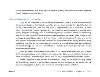 properly and strengthened. That is why the youth keeps on repeating their criminal acts because they know
         they will not be punished for doing them.


Applicability of knowledge to current task

                I can say that I can relate to the topic of juvenile delinquency, since as a youth, I committed some
         delinquent acts, though not the ones that is against the law. I can clearly remember the incident when I did not
         pay the tricycle fare because I really don’t have money. It happened when I was in high school. The public
         school I am attending is located in Paranaque and I live in Las Piñas, so that requires me to take tricycle and
         jeepney. Beside the fact that big portion of my small money (baon) is allocated for the fare and the remaining
         small portion is for snacks and simple immediate school requirements like ballpen, folder, bondpaper, and
         photocopying pages of books (students don’t buy their own books) and test papers. The latter ones are the
         more important than snacks so most of the time I don’t buy snacks and I only chat with my classmates during
         snack break (good thing was that students were only required to be in school half day, I take good breakfast for
         me not to feel hungry and I ate when I arrived home). To make the story short, I spent my tricycle fare for
         immediate school requirement.
                I was very nervous because it was my first time not to pay the tricycle fare. When I was about to get off
         the tricycle, I was wondering what I will do if the driver noticed that I did not pay yet. Luckily, the driver did not
         notice. But since then I promised to myself not do it again and secure my tricycle fare no matter what happens.
                Maybe if my parents failed to teach me moral and values, I will not feel any guilt of not paying the fare
         and I will keep on repeating it. And I will even repeatedly do other delinquent acts like stealing from my
         classmates, skipping classes, bullying other students, not respecting my teachers, and others.



3|Page                                                              Juvenile Delinquency | Abegail T. Sonas
 