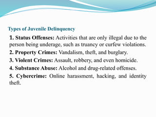 Types of Juvenile Delinquency
1. Status Offenses: Activities that are only illegal due to the
person being underage, such as truancy or curfew violations.
2. Property Crimes: Vandalism, theft, and burglary.
3. Violent Crimes: Assault, robbery, and even homicide.
4. Substance Abuse: Alcohol and drug-related offenses.
5. Cybercrime: Online harassment, hacking, and identity
theft.
 