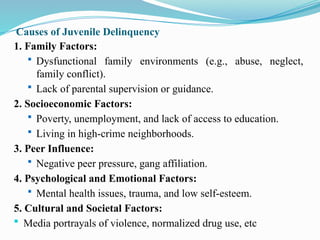 Causes of Juvenile Delinquency
1. Family Factors:
 Dysfunctional family environments (e.g., abuse, neglect,
family conflict).
 Lack of parental supervision or guidance.
2. Socioeconomic Factors:
 Poverty, unemployment, and lack of access to education.
 Living in high-crime neighborhoods.
3. Peer Influence:
 Negative peer pressure, gang affiliation.
4. Psychological and Emotional Factors:
 Mental health issues, trauma, and low self-esteem.
5. Cultural and Societal Factors:
 Media portrayals of violence, normalized drug use, etc
 