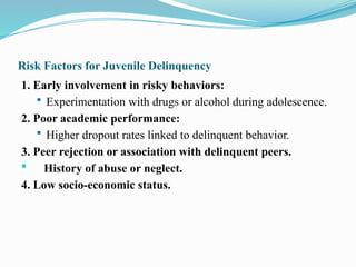 Risk Factors for Juvenile Delinquency
1. Early involvement in risky behaviors:
 Experimentation with drugs or alcohol during adolescence.
2. Poor academic performance:
 Higher dropout rates linked to delinquent behavior.
3. Peer rejection or association with delinquent peers.
 History of abuse or neglect.
4. Low socio-economic status.
 